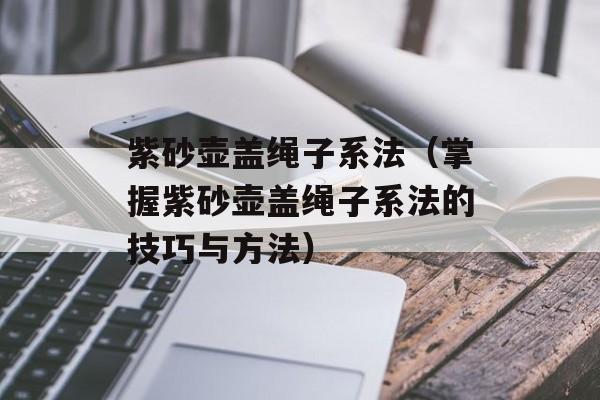 紫砂壶盖绳子系法（掌握紫砂壶盖绳子系法的技巧与方法）-第1张图片-