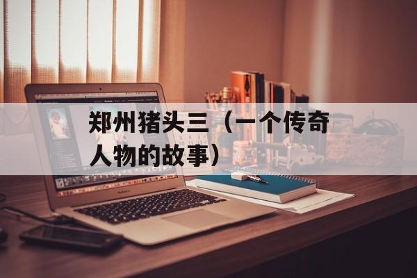 郑州猪头三（一个传奇人物的故事）-第1张图片-