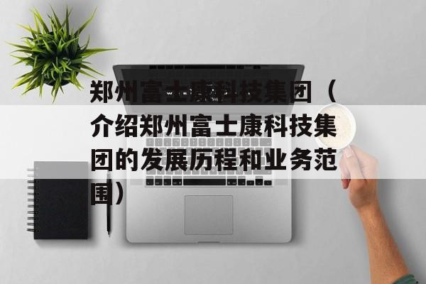 郑州富士康科技集团（介绍郑州富士康科技集团的发展历程和业务范围）-第1张图片-