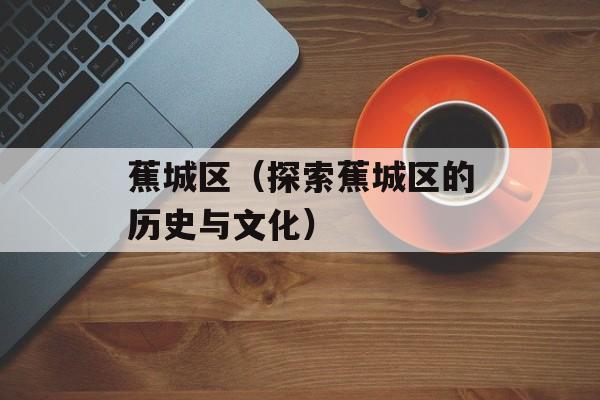 蕉城区（探索蕉城区的历史与文化）-第1张图片-