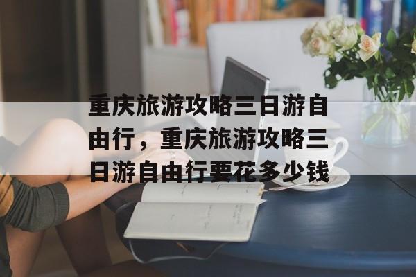 重庆旅游攻略三日游自由行，重庆旅游攻略三日游自由行要花多少钱-第1张图片-