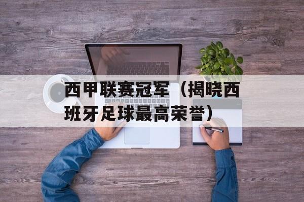 西甲联赛冠军（揭晓西班牙足球最高荣誉）-第1张图片-