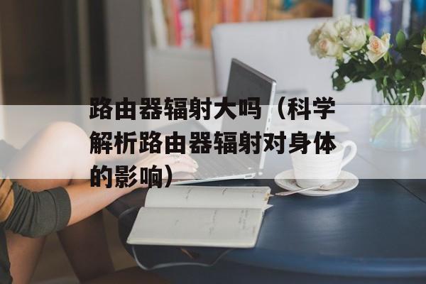 路由器辐射大吗（科学解析路由器辐射对身体的影响）-第1张图片-