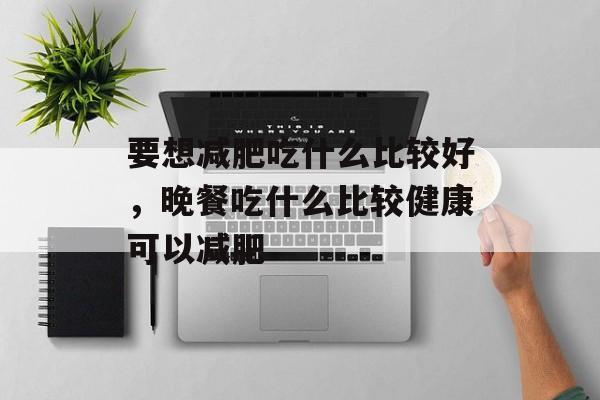 要想减肥吃什么比较好，晚餐吃什么比较健康可以减肥-第1张图片-