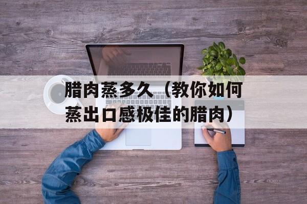 腊肉蒸多久（教你如何蒸出口感极佳的腊肉）-第1张图片-