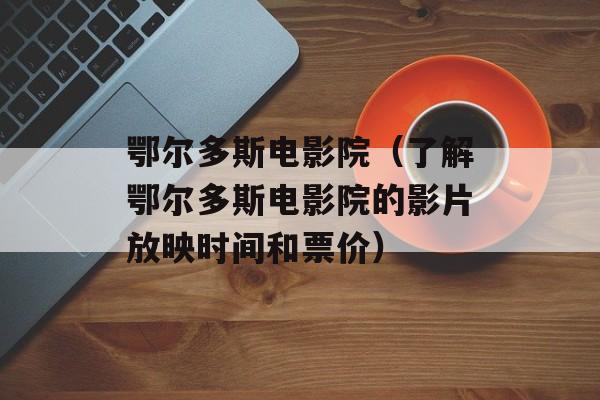 鄂尔多斯电影院（了解鄂尔多斯电影院的影片放映时间和票价）-第1张图片-
