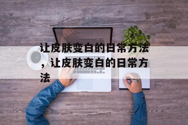 让皮肤变白的日常方法，让皮肤变白的日常方法-第1张图片-