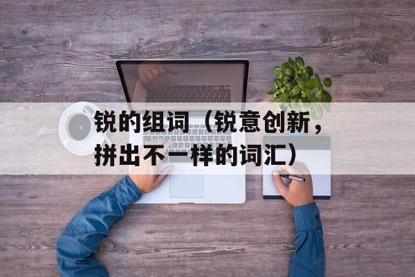 锐的组词（锐意创新，拼出不一样的词汇）-第1张图片-