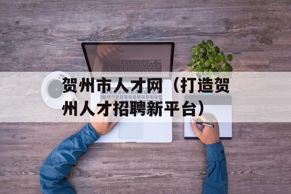 贺州市人才网（打造贺州人才招聘新平台）-第1张图片-