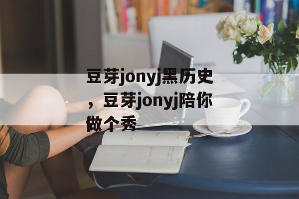 豆芽jonyj黑历史，豆芽jonyj陪你做个秀-第1张图片-