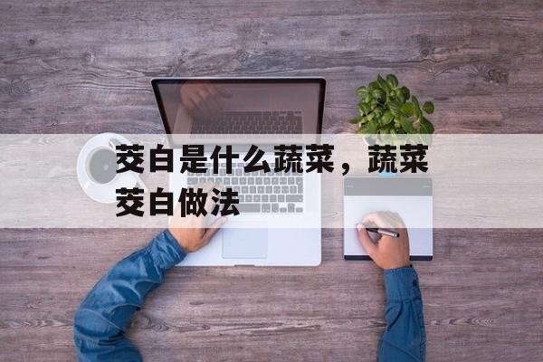 茭白是什么蔬菜，蔬菜茭白做法-第1张图片-