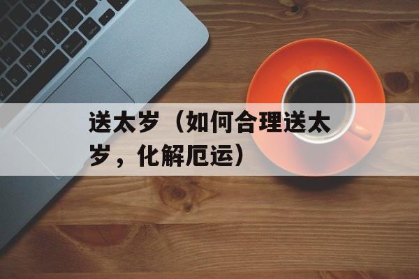 送太岁（如何合理送太岁，化解厄运）-第1张图片-