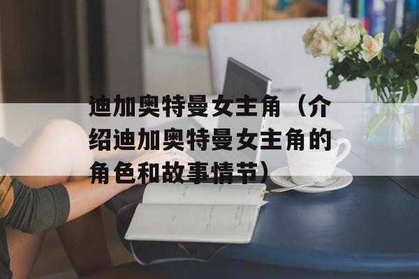 迪加奥特曼女主角（介绍迪加奥特曼女主角的角色和故事情节）-第1张图片-