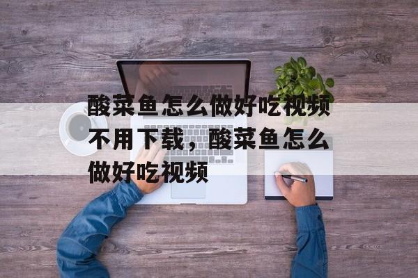 酸菜鱼怎么做好吃视频不用下载，酸菜鱼怎么做好吃视频-第1张图片-