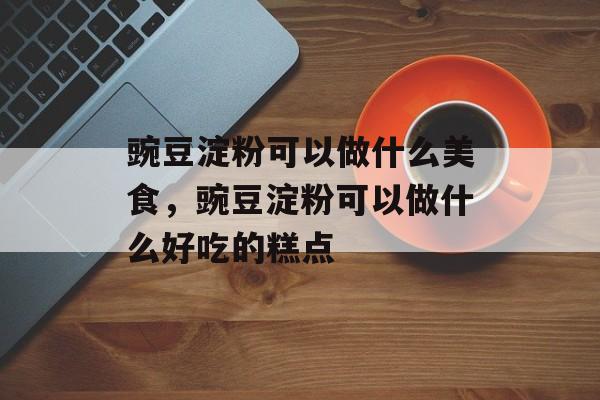 豌豆淀粉可以做什么美食，豌豆淀粉可以做什么好吃的糕点-第1张图片-