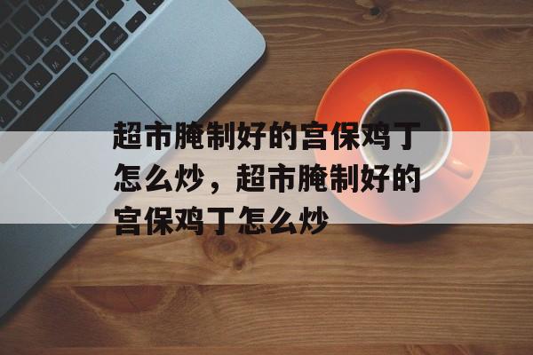 超市腌制好的宫保鸡丁怎么炒，超市腌制好的宫保鸡丁怎么炒-第1张图片-
