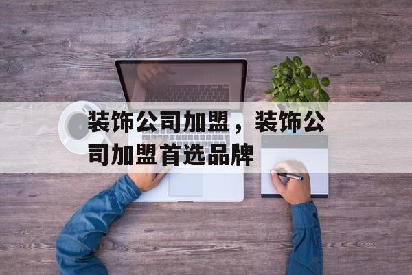 装饰公司加盟，装饰公司加盟首选品牌-第1张图片-
