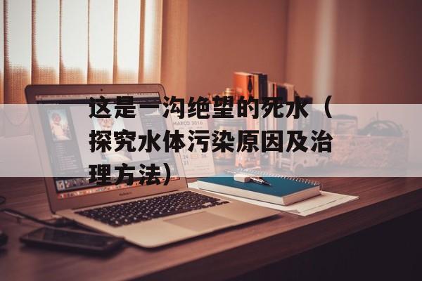 这是一沟绝望的死水（探究水体污染原因及治理方法）-第1张图片-