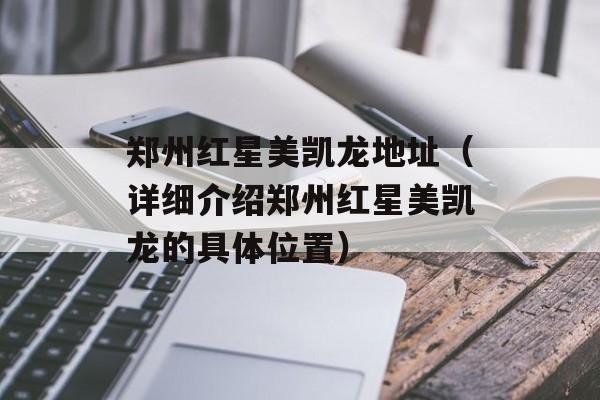 郑州红星美凯龙地址（详细介绍郑州红星美凯龙的具体位置）-第1张图片-