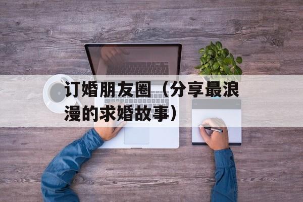订婚朋友圈（分享最浪漫的求婚故事）-第1张图片-