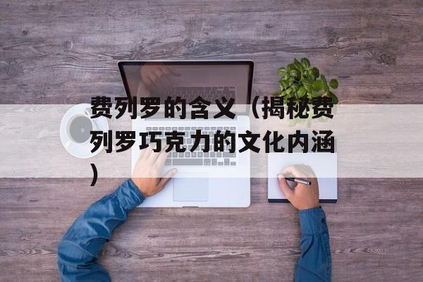 费列罗的含义（揭秘费列罗巧克力的文化内涵）-第1张图片-