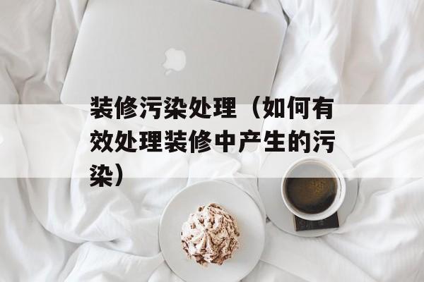 装修污染处理（如何有效处理装修中产生的污染）-第1张图片-