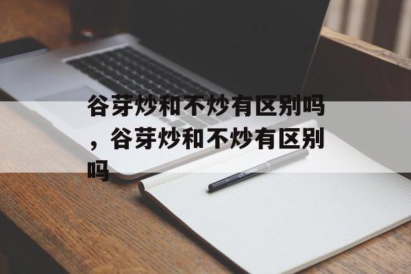 谷芽炒和不炒有区别吗，谷芽炒和不炒有区别吗-第1张图片-