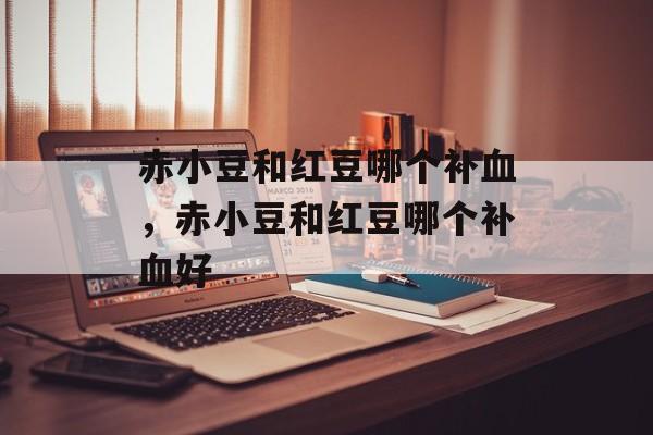 赤小豆和红豆哪个补血，赤小豆和红豆哪个补血好-第1张图片-