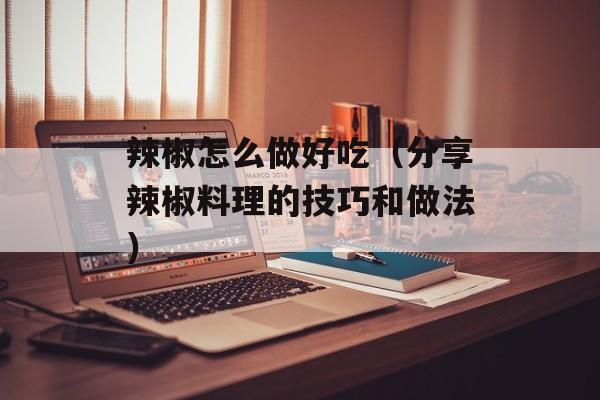 辣椒怎么做好吃（分享辣椒料理的技巧和做法）-第1张图片-
