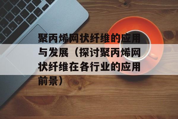 聚丙烯网状纤维的应用与发展（探讨聚丙烯网状纤维在各行业的应用前景）-第1张图片-