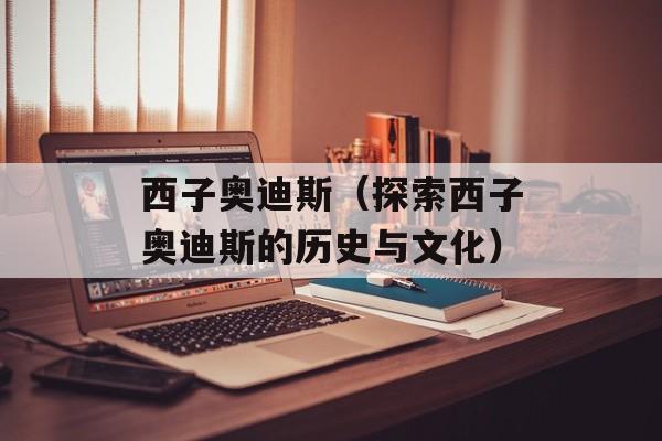 西子奥迪斯（探索西子奥迪斯的历史与文化）-第1张图片-