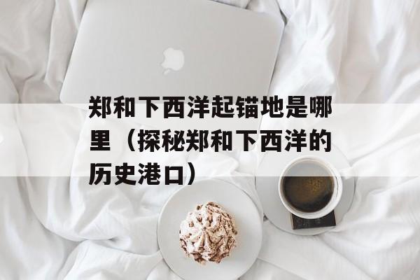郑和下西洋起锚地是哪里（探秘郑和下西洋的历史港口）-第1张图片-