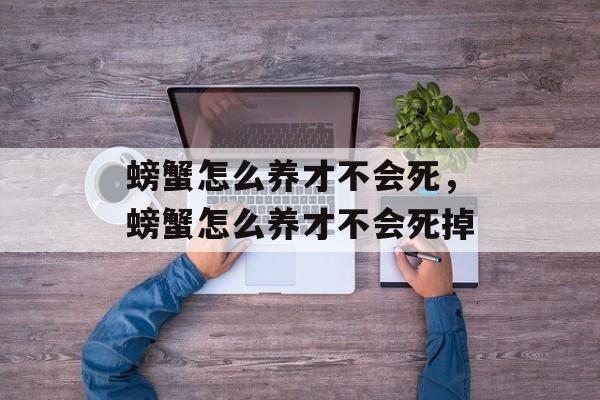 螃蟹怎么养才不会死，螃蟹怎么养才不会死掉-第1张图片-