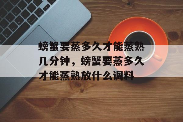 螃蟹要蒸多久才能蒸熟几分钟，螃蟹要蒸多久才能蒸熟放什么调料-第1张图片-