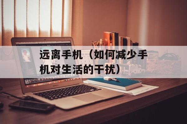 远离手机（如何减少手机对生活的干扰）-第1张图片-