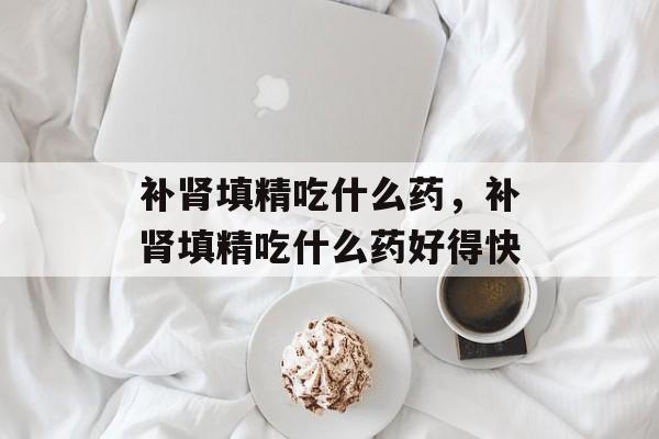 补肾填精吃什么药，补肾填精吃什么药好得快-第1张图片-