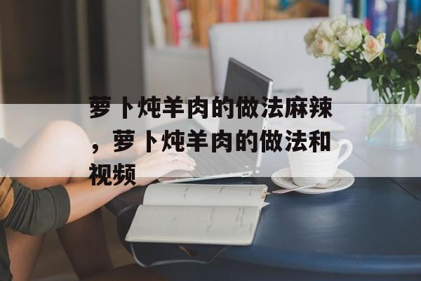 萝卜炖羊肉的做法麻辣，萝卜炖羊肉的做法和视频-第1张图片-