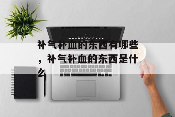 补气补血的东西有哪些，补气补血的东西是什么-第1张图片-