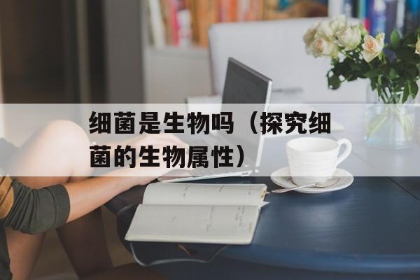 细菌是生物吗（探究细菌的生物属性）-第1张图片-