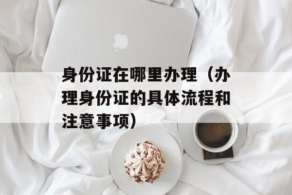 身份证在哪里办理（办理身份证的具体流程和注意事项）-第1张图片-