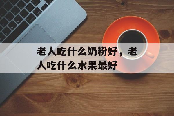 老人吃什么奶粉好，老人吃什么水果最好-第1张图片-