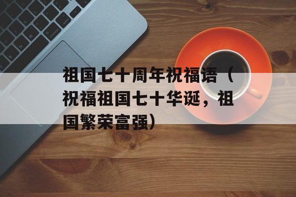 祖国七十周年祝福语（祝福祖国七十华诞，祖国繁荣富强）-第1张图片-