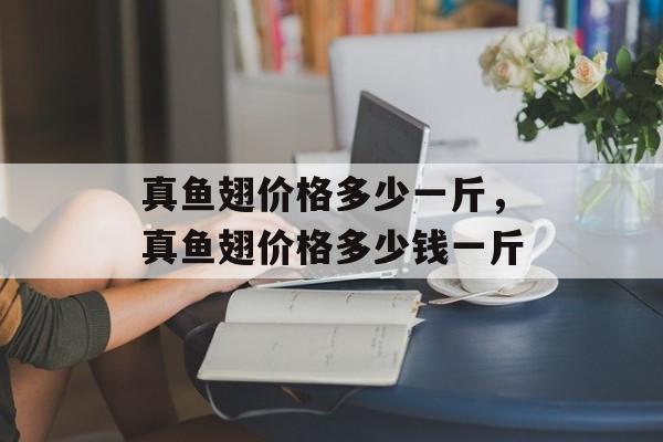 真鱼翅价格多少一斤，真鱼翅价格多少钱一斤-第1张图片-