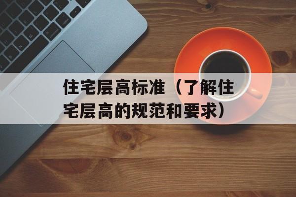 住宅层高标准（了解住宅层高的规范和要求）-第1张图片-