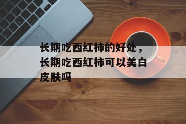 长期吃西红柿的好处，长期吃西红柿可以美白皮肤吗-第1张图片-