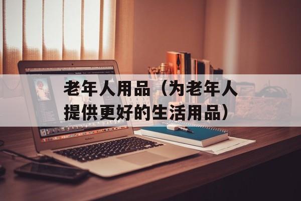 老年人用品（为老年人提供更好的生活用品）-第1张图片-