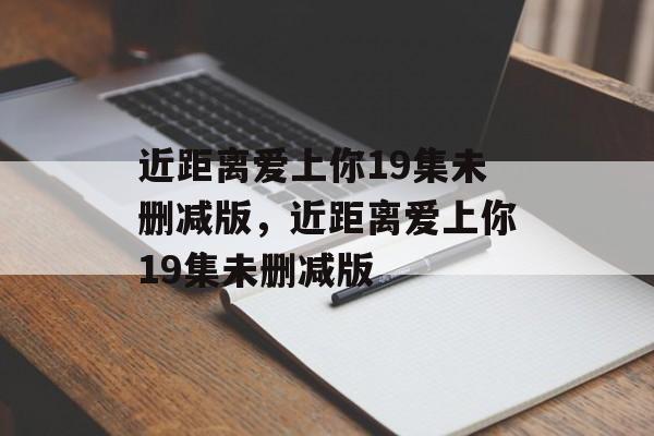 近距离爱上你19集未删减版，近距离爱上你19集未删减版-第1张图片-