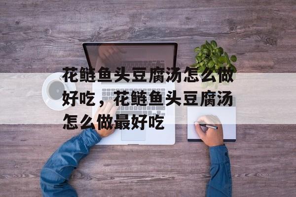 花鲢鱼头豆腐汤怎么做好吃，花鲢鱼头豆腐汤怎么做最好吃-第1张图片-
