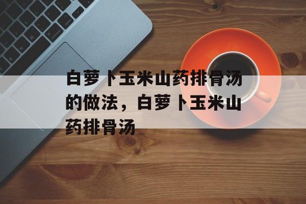 白萝卜玉米山药排骨汤的做法，白萝卜玉米山药排骨汤-第1张图片-