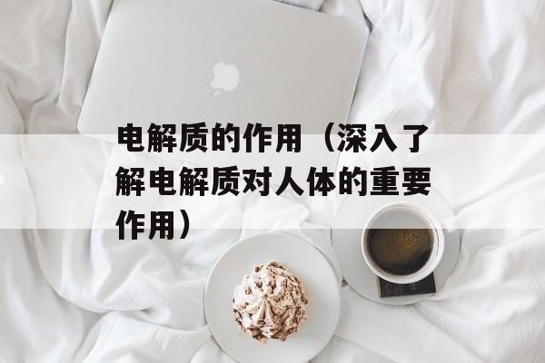 电解质的作用（深入了解电解质对人体的重要作用）-第1张图片-